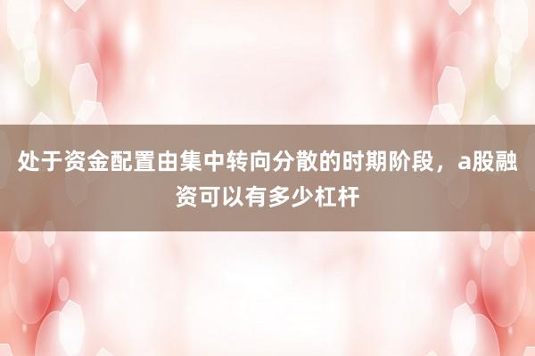 处于资金配置由集中转向分散的时期阶段，a股融资可以有多少杠杆