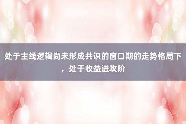 处于主线逻辑尚未形成共识的窗口期的走势格局下，处于收益进攻阶