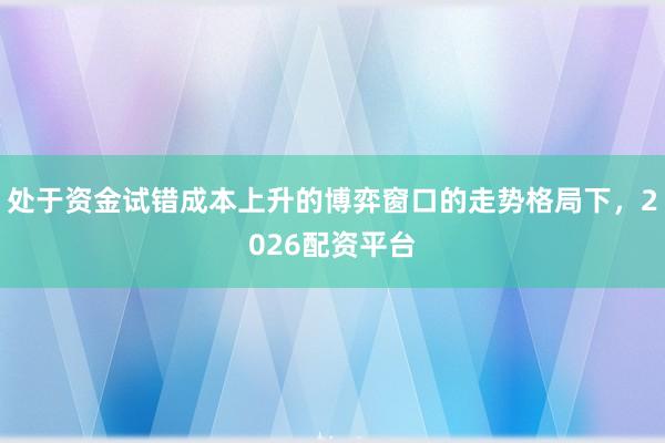 处于资金试错成本上升的博弈窗口的走势格局下,2026配资平台