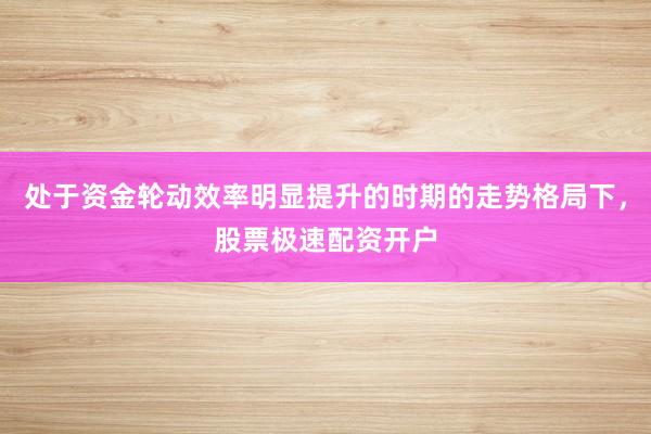 处于资金轮动效率明显提升的时期的走势格局下,股票极速配资开户