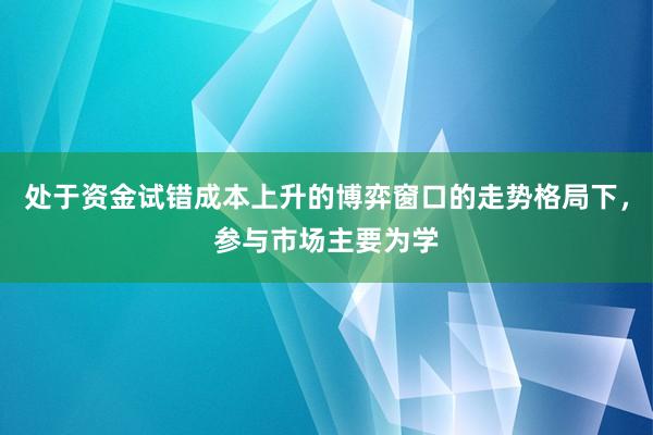 处于资金试错成本上升的博弈窗口的走势格局下,参与市场主要为学