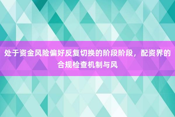 处于资金风险偏好反复切换的阶段阶段,配资界的合规检查机制与风