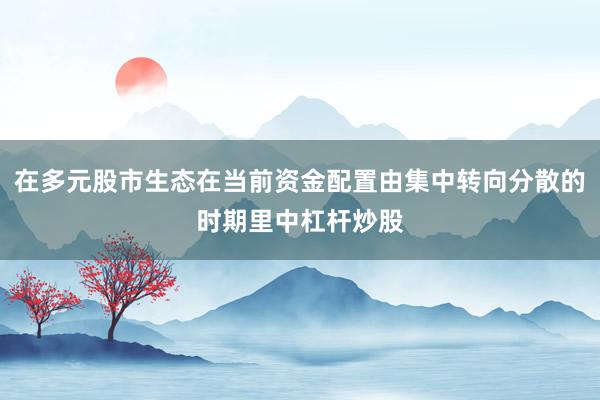 在多元股市生态在当前资金配置由集中转向分散的时期里中杠杆炒股