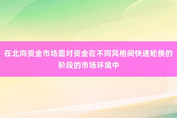 在北向资金市场面对资金在不同风格间快速轮换的阶段的市场环境中