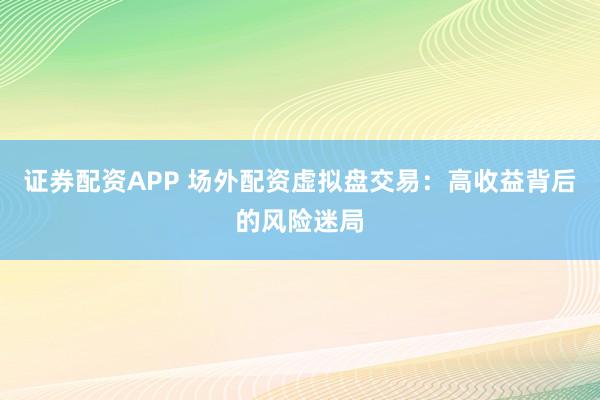 证券配资APP 场外配资虚拟盘交易:高收益背后的风险迷局