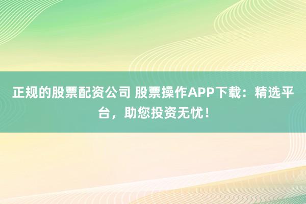正规的股票配资公司 股票操作APP下载:精选平台,助您投资无忧!