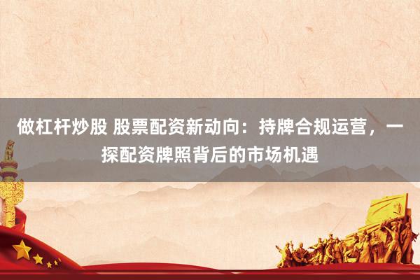 做杠杆炒股 股票配资新动向:持牌合规运营,一探配资牌照背后的市场机遇