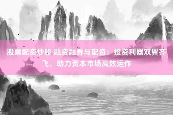 股票配资炒股 融资融券与配资:投资利器双翼齐飞,助力资本市场高效运作