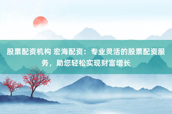 股票配资机构 宏海配资:专业灵活的股票配资服务,助您轻松实现财富增长