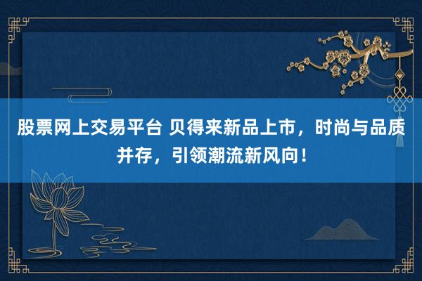 股票网上交易平台 贝得来新品上市,时尚与品质并存,引领潮流新风向!