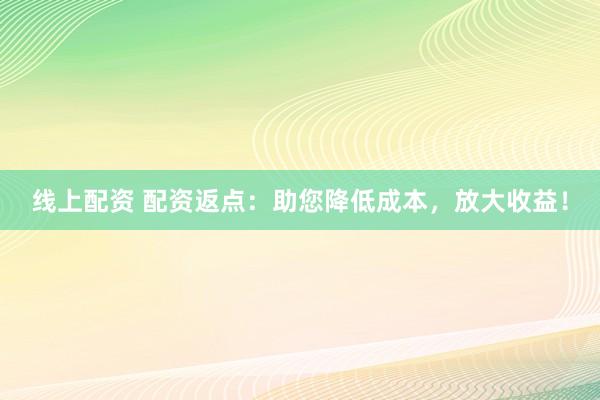 线上配资 配资返点：助您降低成本，放大收益！
