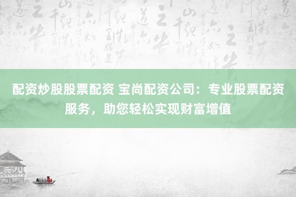 配资炒股股票配资 宝尚配资公司：专业股票配资服务，助您轻松实现财富增值
