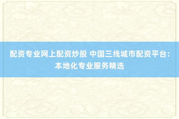配资专业网上配资炒股 中国三线城市配资平台：本地化专业服务精选