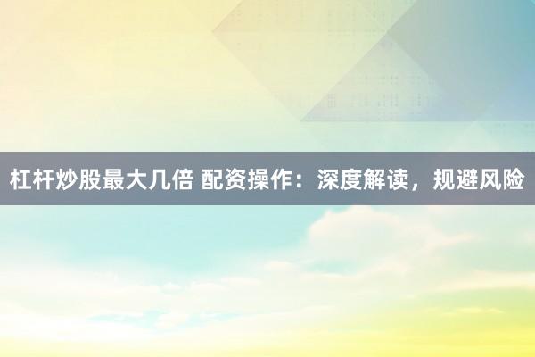 杠杆炒股最大几倍 配资操作：深度解读，规避风险