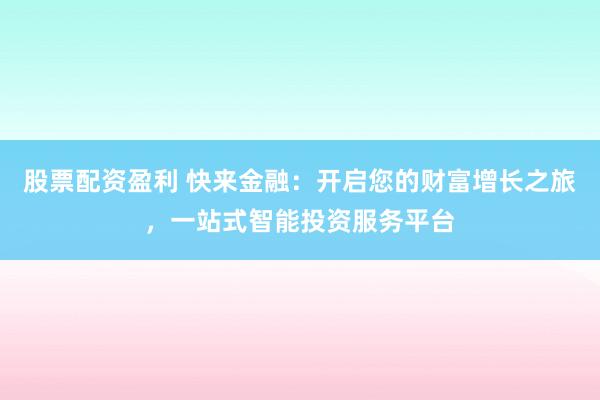 股票配资盈利 快来金融：开启您的财富增长之旅，一站式智能投资服务平台