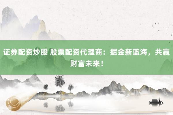 证券配资炒股 股票配资代理商:掘金新蓝海,共赢财富未来!