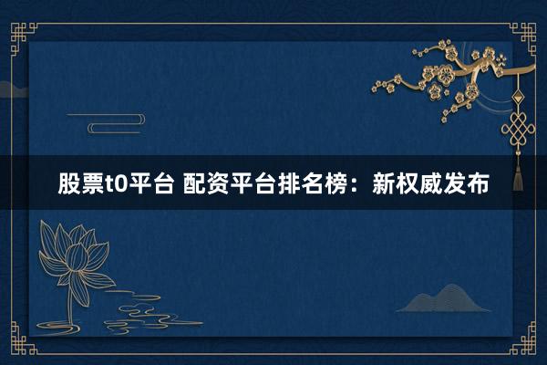 股票t0平台 配资平台排名榜：新权威发布