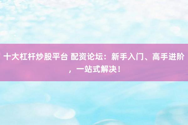 十大杠杆炒股平台 配资论坛：新手入门、高手进阶，一站式解决！