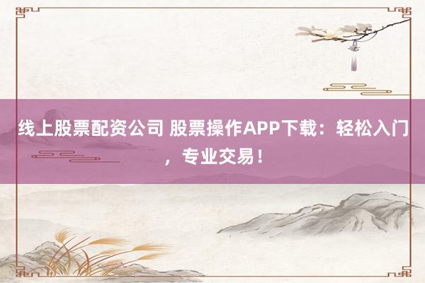 线上股票配资公司 股票操作APP下载：轻松入门，专业交易！