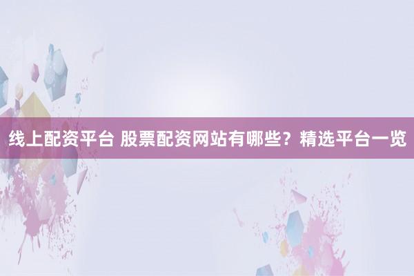 线上配资平台 股票配资网站有哪些？精选平台一览