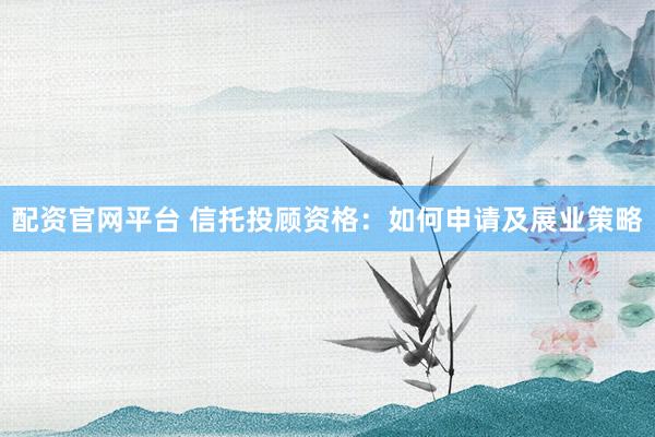 配资官网平台 信托投顾资格：如何申请及展业策略