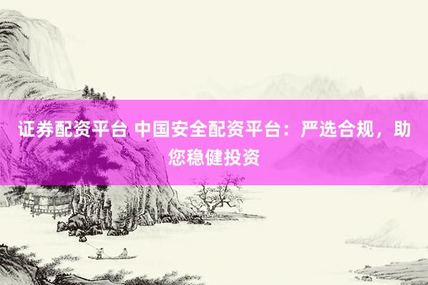 证券配资平台 中国安全配资平台：严选合规，助您稳健投资