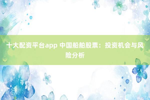 十大配资平台app 中国船舶股票：投资机会与风险分析