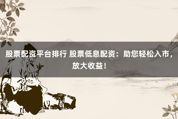 股票配资平台排行 股票低息配资：助您轻松入市，放大收益！