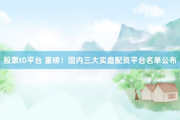股票t0平台 重磅!国内三大实盘配资平台名单公布