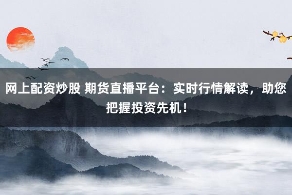 网上配资炒股 期货直播平台：实时行情解读，助您把握投资先机！