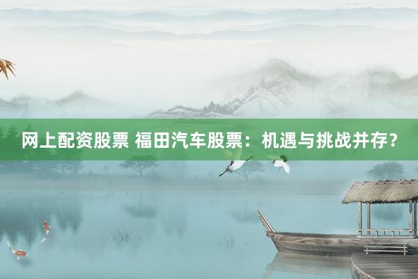 网上配资股票 福田汽车股票：机遇与挑战并存？