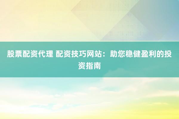 股票配资代理 配资技巧网站：助您稳健盈利的投资指南