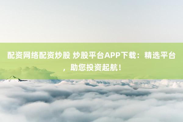 配资网络配资炒股 炒股平台APP下载：精选平台，助您投资起航！