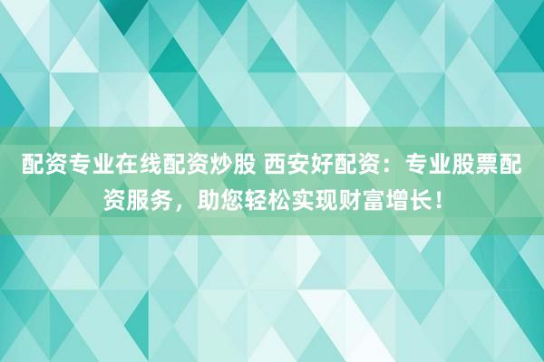 配资专业在线配资炒股 西安好配资：专业股票配资服务，助您轻松实现财富增长！
