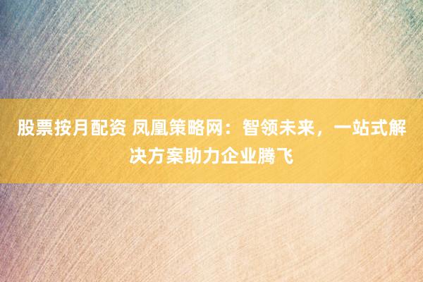 股票按月配资 凤凰策略网：智领未来，一站式解决方案助力企业腾飞