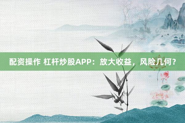 配资操作 杠杆炒股APP：放大收益，风险几何？