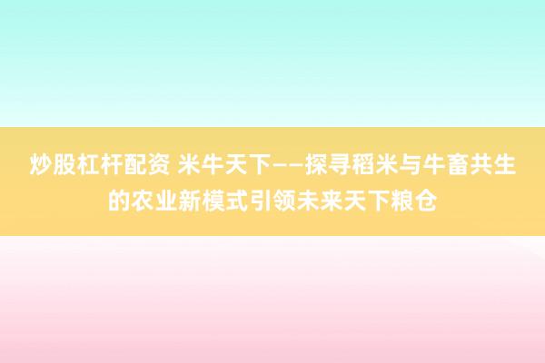 炒股杠杆配资 米牛天下——探寻稻米与牛畜共生的农业新模式引领未来天下粮仓