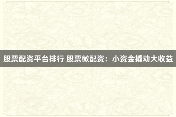 股票配资平台排行 股票微配资：小资金撬动大收益