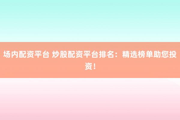 场内配资平台 炒股配资平台排名:精选榜单助您投资!