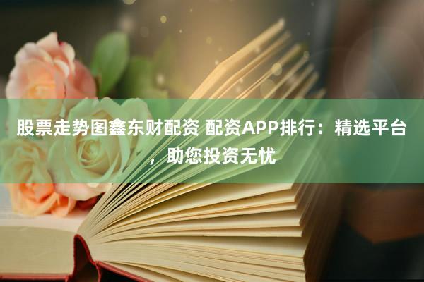 股票走势图鑫东财配资 配资APP排行：精选平台，助您投资无忧
