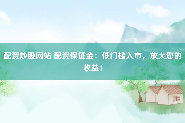 配资炒股网站 配资保证金：低门槛入市，放大您的收益！