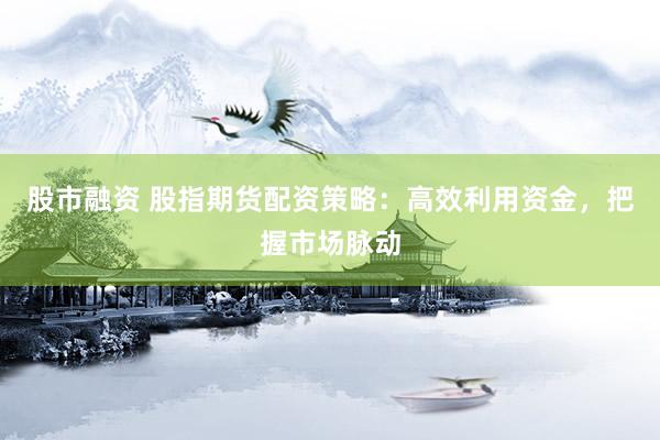 股市融资 股指期货配资策略：高效利用资金，把握市场脉动