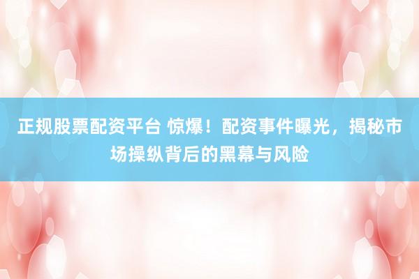 正规股票配资平台 惊爆！配资事件曝光，揭秘市场操纵背后的黑幕与风险