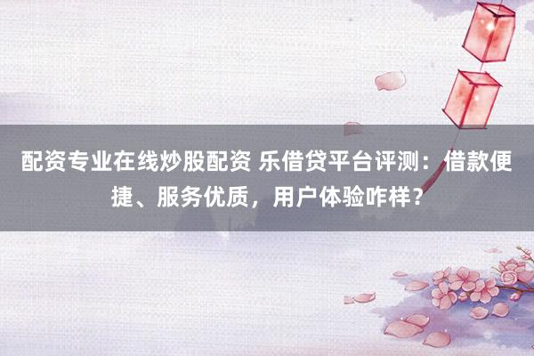 配资专业在线炒股配资 乐借贷平台评测:借款便捷、服务优质,用户体验咋样?