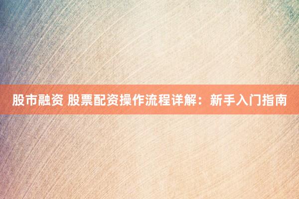 股市融资 股票配资操作流程详解：新手入门指南