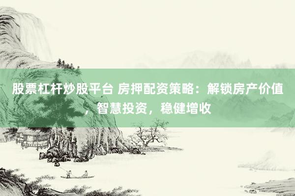 股票杠杆炒股平台 房押配资策略：解锁房产价值，智慧投资，稳健增收