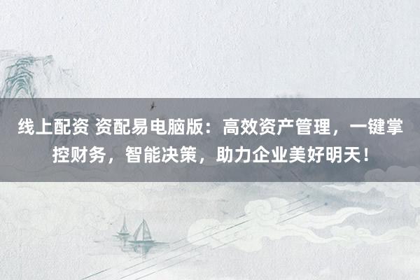 线上配资 资配易电脑版：高效资产管理，一键掌控财务，智能决策，助力企业美好明天！