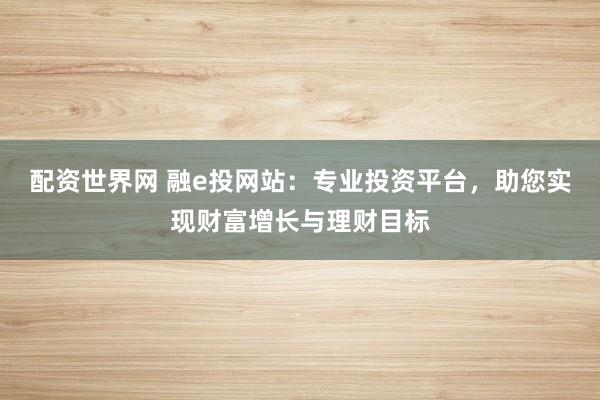 配资世界网 融e投网站：专业投资平台，助您实现财富增长与理财目标