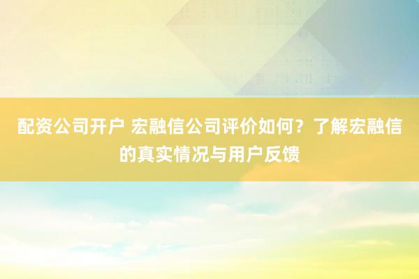 配资公司开户 宏融信公司评价如何？了解宏融信的真实情况与用户反馈