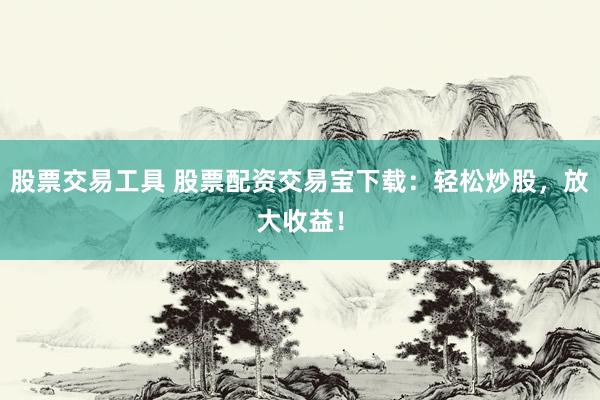 股票交易工具 股票配资交易宝下载：轻松炒股，放大收益！